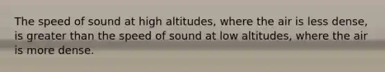 The speed of sound at high altitudes, where the air is less dense, is greater than the speed of sound at low altitudes, where the air is more dense.