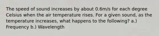 The speed of sound increases by about 0.6m/s for each degree Celsius when the air temperature rises. For a given sound, as the temperature increases, what happens to the following? a.) Frequency b.) Wavelength