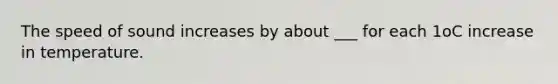 The speed of sound increases by about ___ for each 1oC increase in temperature.