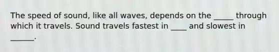 The speed of sound, like all waves, depends on the _____ through which it travels. Sound travels fastest in ____ and slowest in ______.