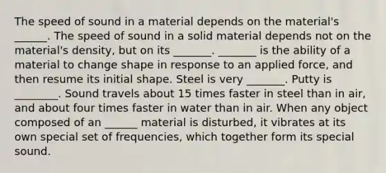 The speed of sound in a material depends on the material's ______. The speed of sound in a solid material depends not on the material's density, but on its _______. _______ is the ability of a material to change shape in response to an applied force, and then resume its initial shape. Steel is very _______. Putty is ________. Sound travels about 15 times faster in steel than in air, and about four times faster in water than in air. When any object composed of an ______ material is disturbed, it vibrates at its own special set of frequencies, which together form its special sound.