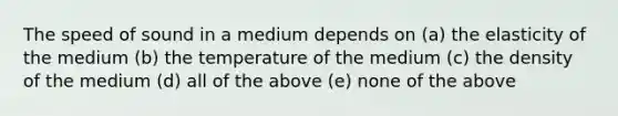 The speed of sound in a medium depends on (a) the elasticity of the medium (b) the temperature of the medium (c) the density of the medium (d) all of the above (e) none of the above