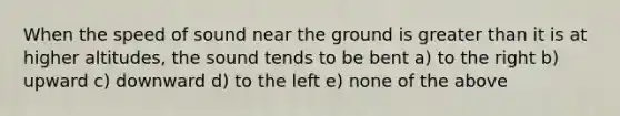 When the speed of sound near the ground is greater than it is at higher altitudes, the sound tends to be bent a) to the right b) upward c) downward d) to the left e) none of the above