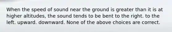 When the speed of sound near the ground is greater than it is at higher altitudes, the sound tends to be bent to the right. to the left. upward. downward. None of the above choices are correct.