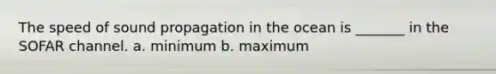 The speed of sound propagation in the ocean is _______ in the SOFAR channel. a. minimum b. maximum