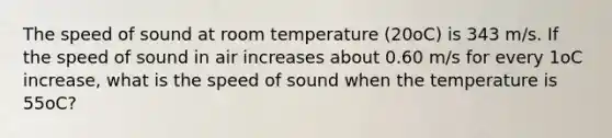 The speed of sound at room temperature (20oC) is 343 m/s. If the speed of sound in air increases about 0.60 m/s for every 1oC increase, what is the speed of sound when the temperature is 55oC?