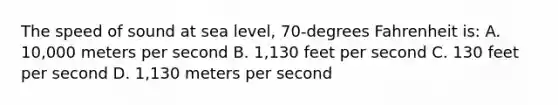 The speed of sound at sea level, 70-degrees Fahrenheit is: A. 10,000 meters per second B. 1,130 feet per second C. 130 feet per second D. 1,130 meters per second