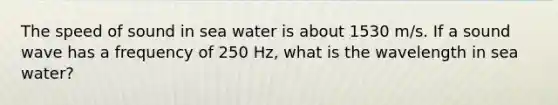 The speed of sound in sea water is about 1530 m/s. If a sound wave has a frequency of 250 Hz, what is the wavelength in sea water?