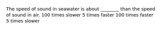 The speed of sound in seawater is about ________ than the speed of sound in air. 100 times slower 5 times faster 100 times faster 5 times slower