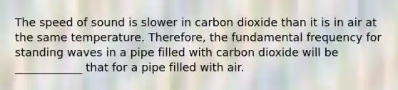 The speed of sound is slower in carbon dioxide than it is in air at the same temperature. Therefore, the fundamental frequency for standing waves in a pipe filled with carbon dioxide will be ____________ that for a pipe filled with air.