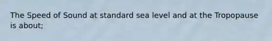 The Speed of Sound at standard sea level and at the Tropopause is about;