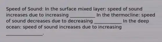 Speed of Sound: In the surface mixed layer: speed of sound increases due to increasing ___________ In the thermocline: speed of sound decreases due to decreasing ____________ In the deep ocean: speed of sound increases due to increasing ________________.