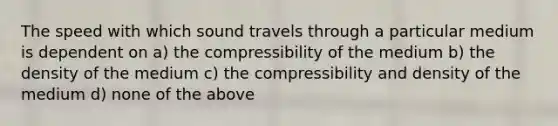 The speed with which sound travels through a particular medium is dependent on a) the compressibility of the medium b) the density of the medium c) the compressibility and density of the medium d) none of the above