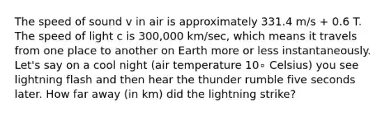 The speed of sound v in air is approximately 331.4 m/s + 0.6 T. The speed of light c is 300,000 km/sec, which means it travels from one place to another on Earth more or less instantaneously. Let's say on a cool night (air temperature 10∘ Celsius) you see lightning flash and then hear the thunder rumble five seconds later. How far away (in km) did the lightning strike?