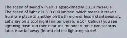 The speed of sound v in air is approximately 331.4 m/s+0.6 T. The speed of light c is 300,000 km/sec, which means it travels from one place to another on Earth more or less instantaneously. Let's say on a cool night (air temperature 10∘ Celsius) you see lightning flash and then hear the thunder rumble five seconds later. How far away (in km) did the lightning strike?