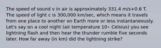 The speed of sound v in air is approximately 331.4 m/s+0.6 T. The speed of light c is 300,000 km/sec, which means it travels from one place to another on Earth more or less instantaneously. Let's say on a cool night (air temperature 10∘ Celsius) you see lightning flash and then hear the thunder rumble five seconds later. How far away (in km) did the lightning strike?