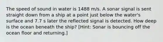 The speed of sound in water is 1488 m/s. A sonar signal is sent straight down from a ship at a point just below the water's surface and 7.7 s later the reflected signal is detected. How deep is the ocean beneath the ship? [Hint: Sonar is bouncing off the ocean floor and returning.]