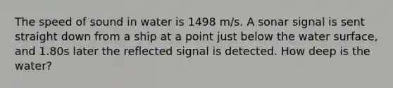 The speed of sound in water is 1498 m/s. A sonar signal is sent straight down from a ship at a point just below the water surface, and 1.80s later the reflected signal is detected. How deep is the water?