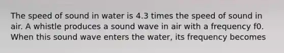 The speed of sound in water is 4.3 times the speed of sound in air. A whistle produces a sound wave in air with a frequency f0. When this sound wave enters the water, its frequency becomes