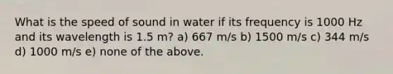 What is the speed of sound in water if its frequency is 1000 Hz and its wavelength is 1.5 m? a) 667 m/s b) 1500 m/s c) 344 m/s d) 1000 m/s e) none of the above.