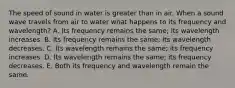 The speed of sound in water is greater than in air. When a sound wave travels from air to water what happens to its frequency and wavelength? A. Its frequency remains the same; its wavelength increases. B. Its frequency remains the same; its wavelength decreases. C. Its wavelength remains the same; its frequency increases. D. Its wavelength remains the same; its frequency decreases. E. Both its frequency and wavelength remain the same.