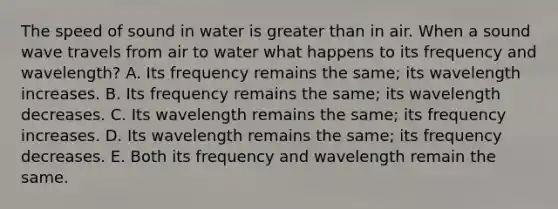 The speed of sound in water is greater than in air. When a sound wave travels from air to water what happens to its frequency and wavelength? A. Its frequency remains the same; its wavelength increases. B. Its frequency remains the same; its wavelength decreases. C. Its wavelength remains the same; its frequency increases. D. Its wavelength remains the same; its frequency decreases. E. Both its frequency and wavelength remain the same.