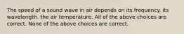 The speed of a sound wave in air depends on its frequency. its wavelength. the air temperature. All of the above choices are correct. None of the above choices are correct.