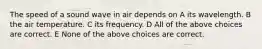 The speed of a sound wave in air depends on A its wavelength. B the air temperature. C its frequency. D All of the above choices are correct. E None of the above choices are correct.