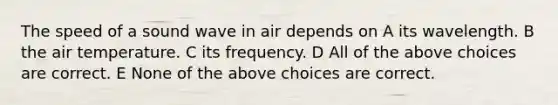 The speed of a sound wave in air depends on A its wavelength. B the air temperature. C its frequency. D All of the above choices are correct. E None of the above choices are correct.