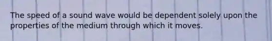 The speed of a sound wave would be dependent solely upon the properties of the medium through which it moves.