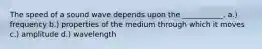 The speed of a sound wave depends upon the ___________. a.) frequency b.) properties of the medium through which it moves c.) amplitude d.) wavelength