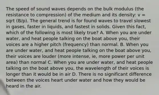 The speed of sound waves depends on the bulk modulus (the resistance to compression) of the medium and its density: v = sqrt (B/p). The general trend is for found waves to travel slowest in gases, faster in liquids, and fastest in solids. Given this fact, which of the following is most likely true? A. When you are under water, and heat people talking on the boat above you, their voices are a higher pitch (frequency) than normal. B. When you are under water, and heat people talking on the boat above you, their voices are louder (more intense, ie, more power per unit area) than normal C. When you are under water, and heat people talking on the boat above you, the wavelength of their voices is longer than it would be in air D. There is no significant difference between the voices heart under water and how they would be heard in the air.