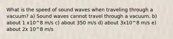 What is the speed of sound waves when traveling through a vacuum? a) Sound waves cannot travel through a vacuum. b) about 1 x10^8 m/s c) about 350 m/s d) about 3x10^8 m/s e) about 2x 10^8 m/s