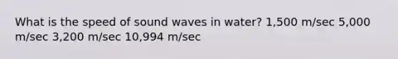 What is the speed of sound waves in water? 1,500 m/sec 5,000 m/sec 3,200 m/sec 10,994 m/sec