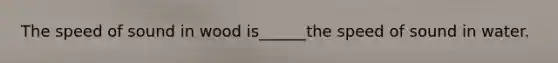 The speed of sound in wood is______the speed of sound in water.