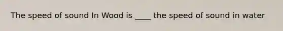 The speed of sound In Wood is ____ the speed of sound in water