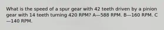 What is the speed of a spur gear with 42 teeth driven by a pinion gear with 14 teeth turning 420 RPM? A—588 RPM. B—160 RPM. C—140 RPM.