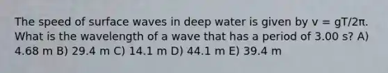 The speed of surface waves in deep water is given by v = gT/2π. What is the wavelength of a wave that has a period of 3.00 s? A) 4.68 m B) 29.4 m C) 14.1 m D) 44.1 m E) 39.4 m