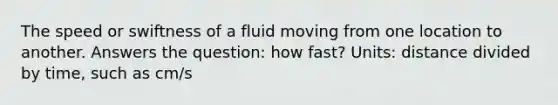 The speed or swiftness of a fluid moving from one location to another. Answers the question: how fast? Units: distance divided by time, such as cm/s