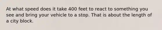 At what speed does it take 400 feet to react to something you see and bring your vehicle to a stop. That is about the length of a city block.