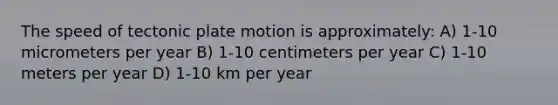 The speed of tectonic plate motion is approximately: A) 1-10 micrometers per year B) 1-10 centimeters per year C) 1-10 meters per year D) 1-10 km per year