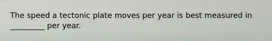 The speed a tectonic plate moves per year is best measured in _________ per year.