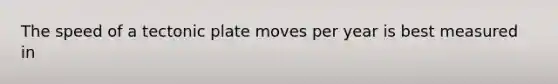 The speed of a tectonic plate moves per year is best measured in