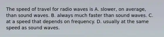 The speed of travel for radio waves is A. slower, on average, than sound waves. B. always much faster than sound waves. C. at a speed that depends on frequency. D. usually at the same speed as sound waves.