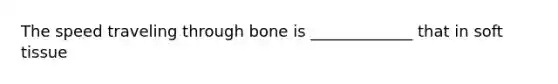 The speed traveling through bone is _____________ that in soft tissue