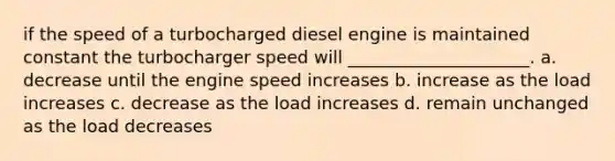 if the speed of a turbocharged diesel engine is maintained constant the turbocharger speed will _____________________. a. decrease until the engine speed increases b. increase as the load increases c. decrease as the load increases d. remain unchanged as the load decreases