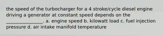 the speed of the turbocharger for a 4 stroke/cycle diesel engine driving a generator at constant speed depends on the ________________. a. engine speed b. kilowatt load c. fuel injection pressure d. air intake manifold temperature