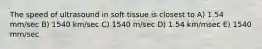 The speed of ultrasound in soft tissue is closest to A) 1.54 mm/sec B) 1540 km/sec C) 1540 m/sec D) 1.54 km/msec E) 1540 mm/sec