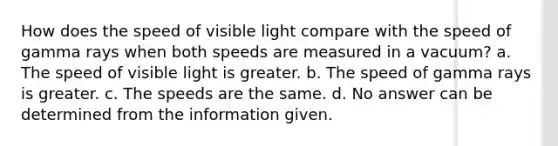 How does the speed of visible light compare with the speed of gamma rays when both speeds are measured in a vacuum? a. The speed of visible light is greater. b. The speed of gamma rays is greater. c. The speeds are the same. d. No answer can be determined from the information given.