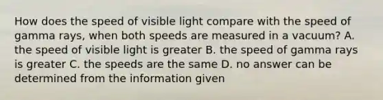 How does the speed of visible light compare with the speed of gamma rays, when both speeds are measured in a vacuum? A. the speed of visible light is greater B. the speed of gamma rays is greater C. the speeds are the same D. no answer can be determined from the information given